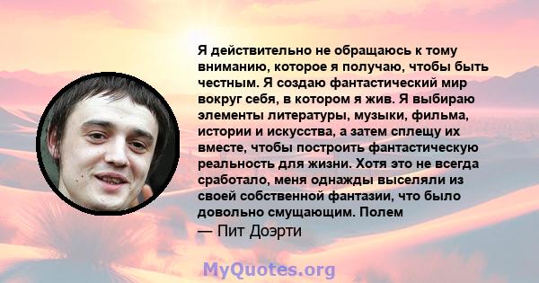 Я действительно не обращаюсь к тому вниманию, которое я получаю, чтобы быть честным. Я создаю фантастический мир вокруг себя, в котором я жив. Я выбираю элементы литературы, музыки, фильма, истории и искусства, а затем