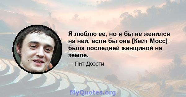 Я люблю ее, но я бы не женился на ней, если бы она [Кейт Мосс] была последней женщиной на земле.