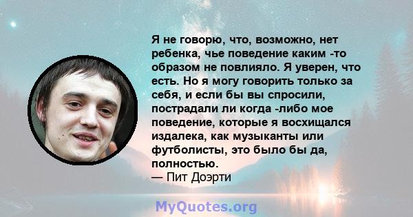 Я не говорю, что, возможно, нет ребенка, чье поведение каким -то образом не повлияло. Я уверен, что есть. Но я могу говорить только за себя, и если бы вы спросили, пострадали ли когда -либо мое поведение, которые я