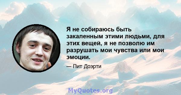 Я не собираюсь быть закаленным этими людьми, для этих вещей, я не позволю им разрушать мои чувства или мои эмоции.