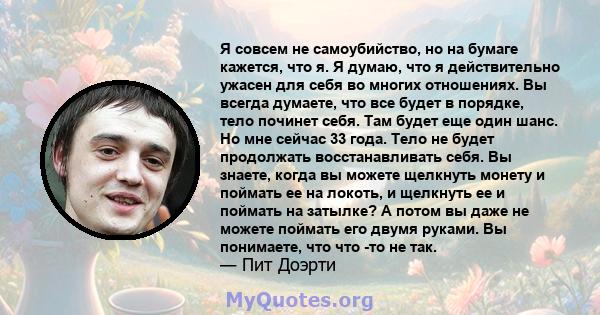 Я совсем не самоубийство, но на бумаге кажется, что я. Я думаю, что я действительно ужасен для себя во многих отношениях. Вы всегда думаете, что все будет в порядке, тело починет себя. Там будет еще один шанс. Но мне