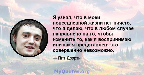 Я узнал, что в моей повседневной жизни нет ничего, что я делаю, что в любом случае направлено на то, чтобы изменить то, как я воспринимаю или как я представлен; это совершенно невозможно.