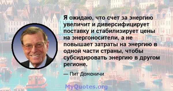 Я ожидаю, что счет за энергию увеличит и диверсифицирует поставку и стабилизирует цены на энергоносители, а не повышает затраты на энергию в одной части страны, чтобы субсидировать энергию в другом регионе.