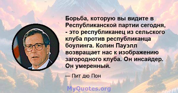 Борьба, которую вы видите в Республиканской партии сегодня, - это республиканец из сельского клуба против республиканца боулинга. Колин Пауэлл возвращает нас к изображению загородного клуба. Он инсайдер. Он умеренный.