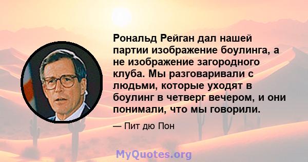 Рональд Рейган дал нашей партии изображение боулинга, а не изображение загородного клуба. Мы разговаривали с людьми, которые уходят в боулинг в четверг вечером, и они понимали, что мы говорили.