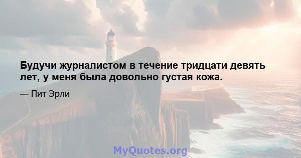 Будучи журналистом в течение тридцати девять лет, у меня была довольно густая кожа.