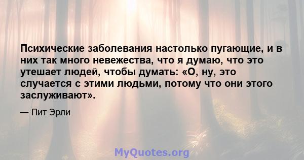 Психические заболевания настолько пугающие, и в них так много невежества, что я думаю, что это утешает людей, чтобы думать: «О, ну, это случается с этими людьми, потому что они этого заслуживают».