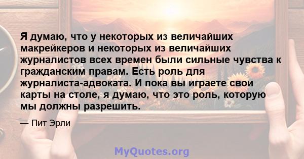 Я думаю, что у некоторых из величайших макрейкеров и некоторых из величайших журналистов всех времен были сильные чувства к гражданским правам. Есть роль для журналиста-адвоката. И пока вы играете свои карты на столе, я 