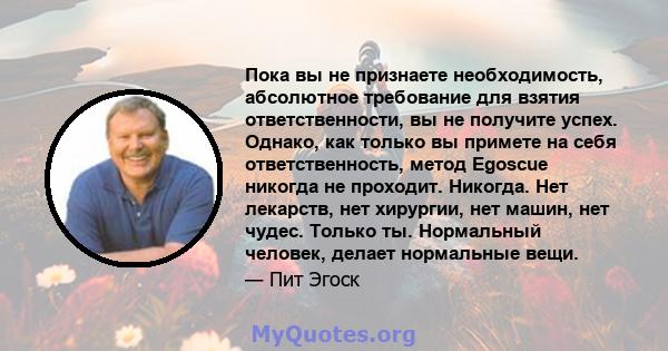 Пока вы не признаете необходимость, абсолютное требование для взятия ответственности, вы не получите успех. Однако, как только вы примете на себя ответственность, метод Egoscue никогда не проходит. Никогда. Нет