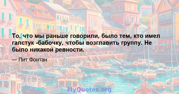 То, что мы раньше говорили, было тем, кто имел галстук -бабочку, чтобы возглавить группу. Не было никакой ревности.