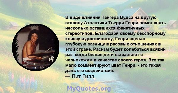 В виде влияния Тайгера Вудса на другую сторону Атлантики Тьерри Генри помог снять несколько оставшихся фанатичных стереотипов. Благодаря своему бесспорному классу и достоинству, Генри сделал глубокую разницу в расовых