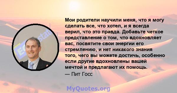 Мои родители научили меня, что я могу сделать все, что хотел, и я всегда верил, что это правда. Добавьте четкое представление о том, что вдохновляет вас, посвятите свои энергии его стремлению, и нет никакого знания