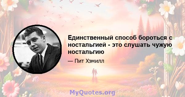 Единственный способ бороться с ностальгией - это слушать чужую ностальгию