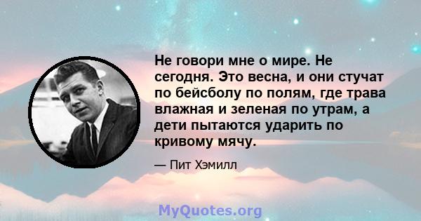 Не говори мне о мире. Не сегодня. Это весна, и они стучат по бейсболу по полям, где трава влажная и зеленая по утрам, а дети пытаются ударить по кривому мячу.