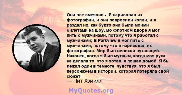 Они все смеялись. Я нарисовал их фотографии, и они попросили копии, и я раздал их, как будто они были моими билетами на шоу. Во флотном дворе я мог пить с мужчинами, потому что я работал с мужчинами; В Parkview я мог