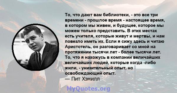 То, что дают вам библиотеки, - это все три времени - прошлое время - настоящее время, в котором мы живем, и будущее, которое мы можем только представить. В этих местах есть учителя, которые живут и мертвы, и нам повезло 