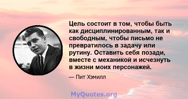 Цель состоит в том, чтобы быть как дисциплинированным, так и свободным, чтобы письмо не превратилось в задачу или рутину. Оставить себя позади, вместе с механикой и исчезнуть в жизни моих персонажей.