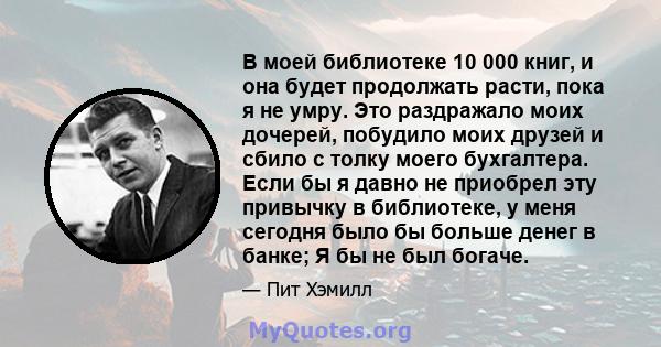 В моей библиотеке 10 000 книг, и она будет продолжать расти, пока я не умру. Это раздражало моих дочерей, побудило моих друзей и сбило с толку моего бухгалтера. Если бы я давно не приобрел эту привычку в библиотеке, у