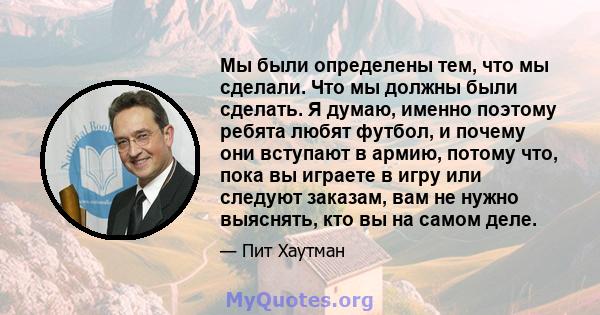 Мы были определены тем, что мы сделали. Что мы должны были сделать. Я думаю, именно поэтому ребята любят футбол, и почему они вступают в армию, потому что, пока вы играете в игру или следуют заказам, вам не нужно