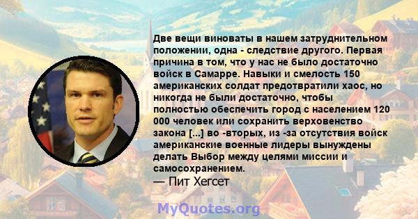 Две вещи виноваты в нашем затруднительном положении, одна - следствие другого. Первая причина в том, что у нас не было достаточно войск в Самарре. Навыки и смелость 150 американских солдат предотвратили хаос, но никогда 