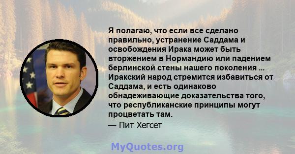 Я полагаю, что если все сделано правильно, устранение Саддама и освобождения Ирака может быть вторжением в Нормандию или падением берлинской стены нашего поколения ... Иракский народ стремится избавиться от Саддама, и