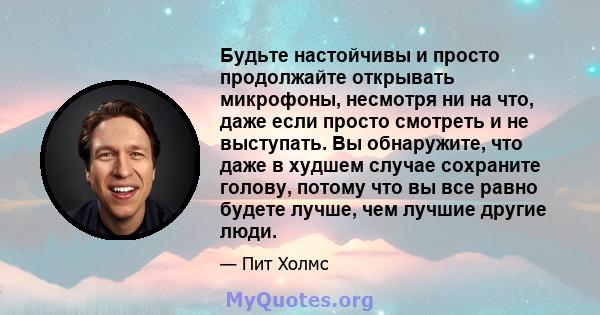 Будьте настойчивы и просто продолжайте открывать микрофоны, несмотря ни на что, даже если просто смотреть и не выступать. Вы обнаружите, что даже в худшем случае сохраните голову, потому что вы все равно будете лучше,