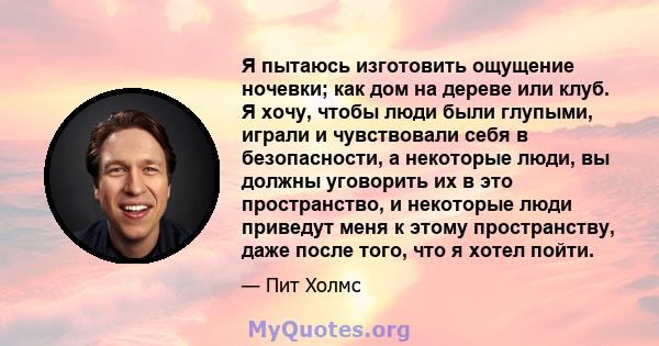 Я пытаюсь изготовить ощущение ночевки; как дом на дереве или клуб. Я хочу, чтобы люди были глупыми, играли и чувствовали себя в безопасности, а некоторые люди, вы должны уговорить их в это пространство, и некоторые люди 