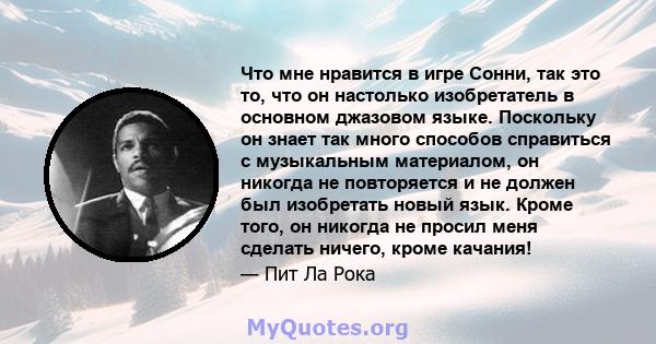 Что мне нравится в игре Сонни, так это то, что он настолько изобретатель в основном джазовом языке. Поскольку он знает так много способов справиться с музыкальным материалом, он никогда не повторяется и не должен был