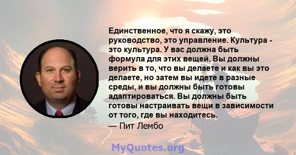 Единственное, что я скажу, это руководство, это управление. Культура - это культура. У вас должна быть формула для этих вещей. Вы должны верить в то, что вы делаете и как вы это делаете, но затем вы идете в разные