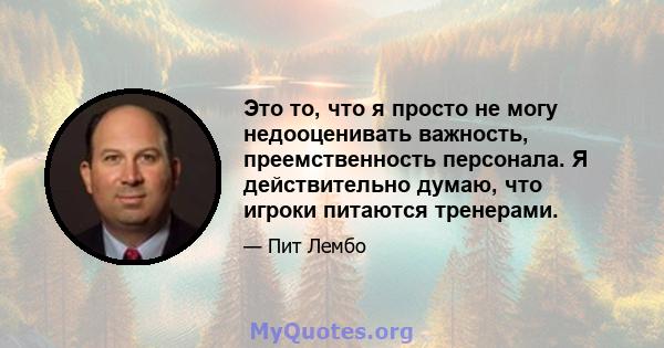 Это то, что я просто не могу недооценивать важность, преемственность персонала. Я действительно думаю, что игроки питаются тренерами.