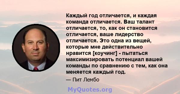 Каждый год отличается, и каждая команда отличается. Ваш талант отличается, то, как он становится отличается, ваше лидерство отличается. Это одна из вещей, которые мне действительно нравится [коучинг] - пытаться