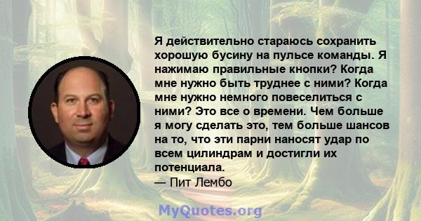 Я действительно стараюсь сохранить хорошую бусину на пульсе команды. Я нажимаю правильные кнопки? Когда мне нужно быть труднее с ними? Когда мне нужно немного повеселиться с ними? Это все о времени. Чем больше я могу