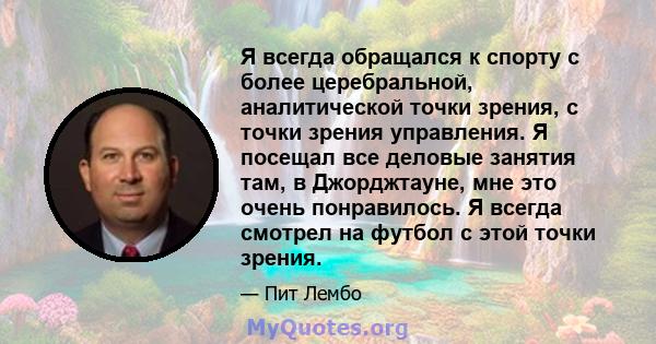 Я всегда обращался к спорту с более церебральной, аналитической точки зрения, с точки зрения управления. Я посещал все деловые занятия там, в Джорджтауне, мне это очень понравилось. Я всегда смотрел на футбол с этой