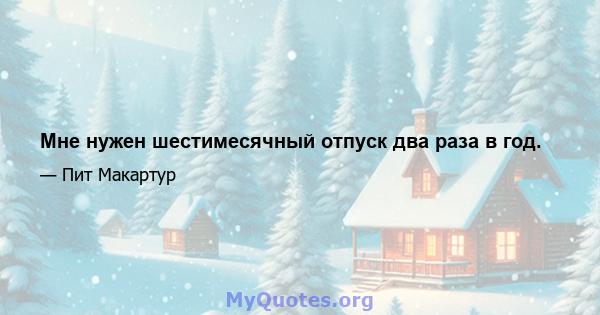 Мне нужен шестимесячный отпуск два раза в год.