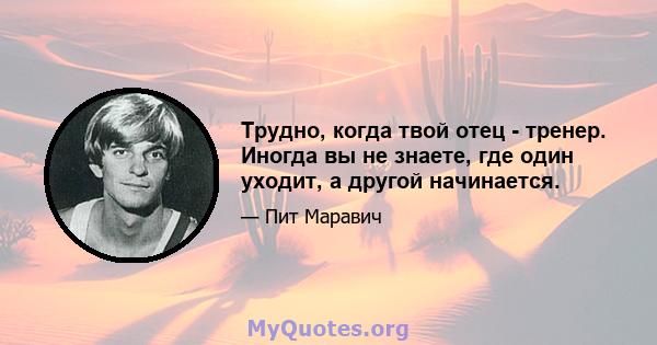 Трудно, когда твой отец - тренер. Иногда вы не знаете, где один уходит, а другой начинается.