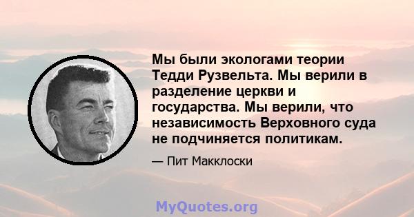 Мы были экологами теории Тедди Рузвельта. Мы верили в разделение церкви и государства. Мы верили, что независимость Верховного суда не подчиняется политикам.