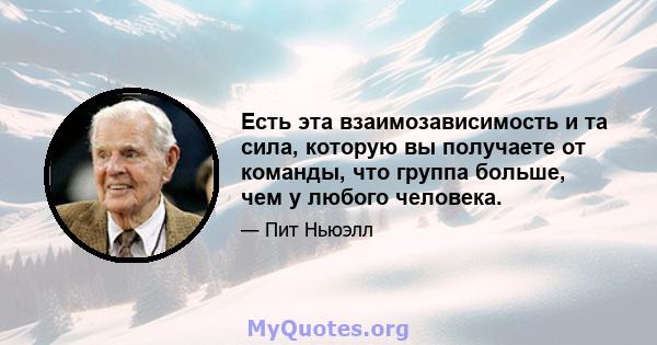 Есть эта взаимозависимость и та сила, которую вы получаете от команды, что группа больше, чем у любого человека.