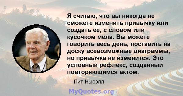 Я считаю, что вы никогда не сможете изменить привычку или создать ее, с словом или кусочком мела. Вы можете говорить весь день, поставить на доску всевозможные диаграммы, но привычка не изменится. Это условный рефлекс,