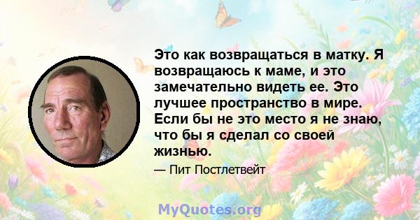 Это как возвращаться в матку. Я возвращаюсь к маме, и это замечательно видеть ее. Это лучшее пространство в мире. Если бы не это место я не знаю, что бы я сделал со своей жизнью.