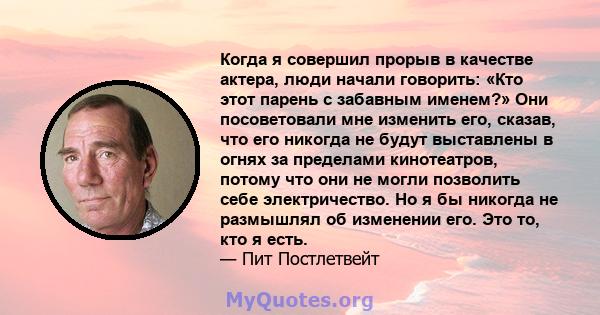 Когда я совершил прорыв в качестве актера, люди начали говорить: «Кто этот парень с забавным именем?» Они посоветовали мне изменить его, сказав, что его никогда не будут выставлены в огнях за пределами кинотеатров,