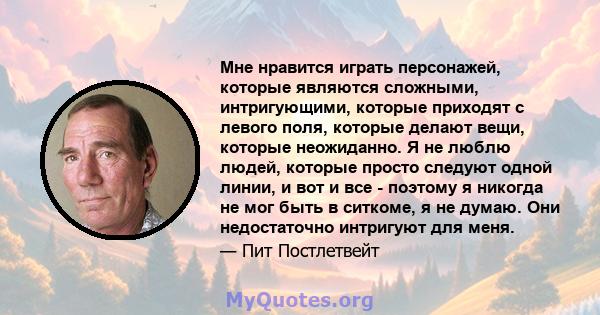 Мне нравится играть персонажей, которые являются сложными, интригующими, которые приходят с левого поля, которые делают вещи, которые неожиданно. Я не люблю людей, которые просто следуют одной линии, и вот и все -