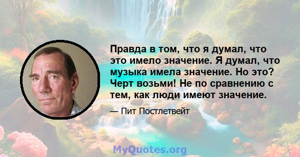 Правда в том, что я думал, что это имело значение. Я думал, что музыка имела значение. Но это? Черт возьми! Не по сравнению с тем, как люди имеют значение.