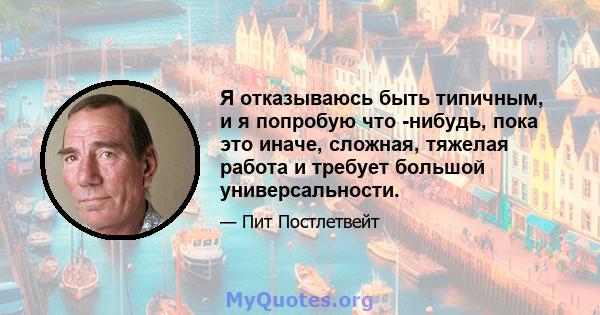 Я отказываюсь быть типичным, и я попробую что -нибудь, пока это иначе, сложная, тяжелая работа и требует большой универсальности.