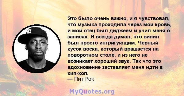 Это было очень важно, и я чувствовал, что музыка проходила через мои кровь, и мой отец был диджеем и учил меня о записях. Я всегда думал, что винил был просто интригующим. Черный кусок воска, который вращается на