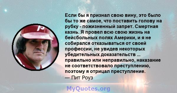 Если бы я признал свою вину, это было бы то же самое, что поставить голову на рубку - пожизненный запрет. Смертная казнь. Я провел всю свою жизнь на бейсбольных полях Америки, и я не собирался отказываться от своей