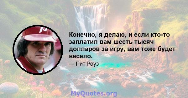 Конечно, я делаю, и если кто-то заплатил вам шесть тысяч долларов за игру, вам тоже будет весело.