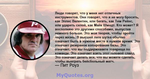 Люди говорят, что у меня нет отличных инструментов. Они говорят, что я не могу бросить, как Эллис Валентин, или бегать, как Тим Рейнс, или ударить силой, как Майк Шмидт. Кто может? Я восполняю это другими способами,