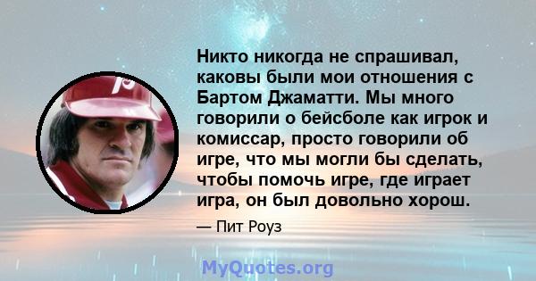 Никто никогда не спрашивал, каковы были мои отношения с Бартом Джаматти. Мы много говорили о бейсболе как игрок и комиссар, просто говорили об игре, что мы могли бы сделать, чтобы помочь игре, где играет игра, он был