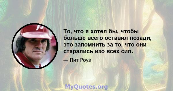 То, что я хотел бы, чтобы больше всего оставил позади, это запомнить за то, что они старались изо всех сил.