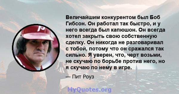 Величайшим конкурентом был Боб Гибсон. Он работал так быстро, и у него всегда был капюшон. Он всегда хотел закрыть свою собственную сделку. Он никогда не разговаривал с тобой, потому что он сражался так сильно. Я